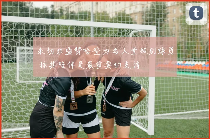 米切尔盛赞哈登为名人堂级别球员 称其陪伴是最重要的支持