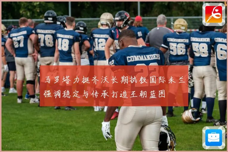 马罗塔力挺齐沃长期执教国际米兰强调稳定与传承打造王朝蓝图