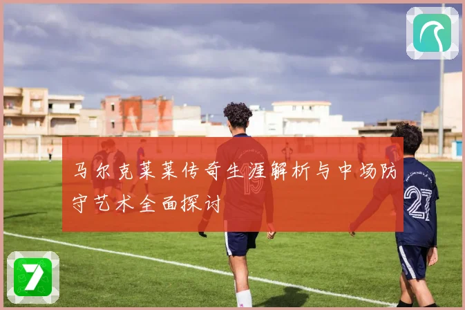 马尔克莱莱传奇生涯解析与中场防守艺术全面探讨