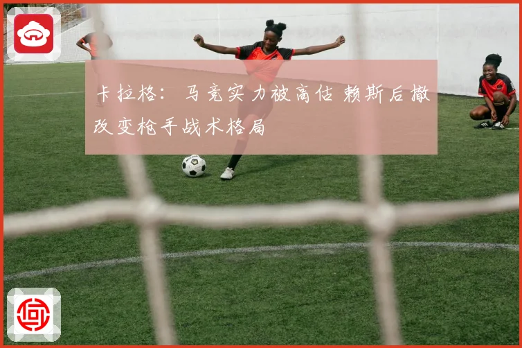 卡拉格：马竞实力被高估 赖斯后撤改变枪手战术格局