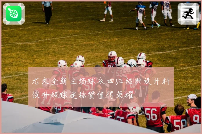 尤文全新主场球衣回归经典设计科技升级球迷称赞值得荣耀