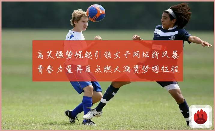 高芙强势崛起引领女子网坛新风暴青春力量再度点燃大满贯梦想征程