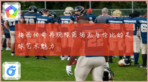 梅西传奇再现绿茵场无与伦比的足球艺术魅力