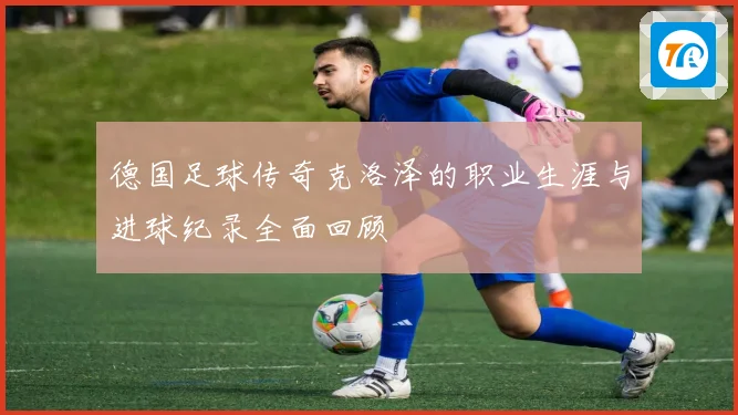 德国足球传奇克洛泽的职业生涯与进球纪录全面回顾