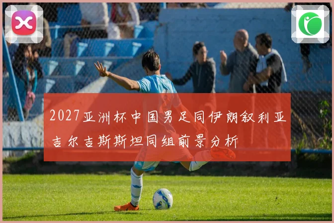 2027亚洲杯中国男足同伊朗叙利亚吉尔吉斯斯坦同组前景分析