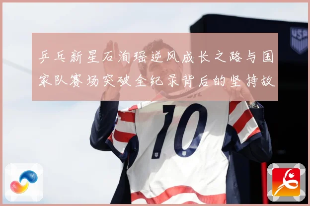 乒乓新星石洵瑶逆风成长之路与国家队赛场突破全纪录背后的坚持故事
