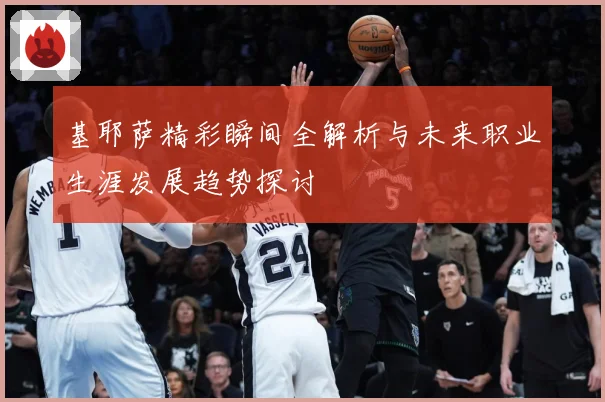 基耶萨精彩瞬间全解析与未来职业生涯发展趋势探讨