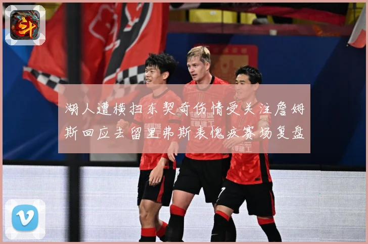 湖人遭横扫东契奇伤情受关注詹姆斯回应去留里弗斯表愧疚赛场复盘