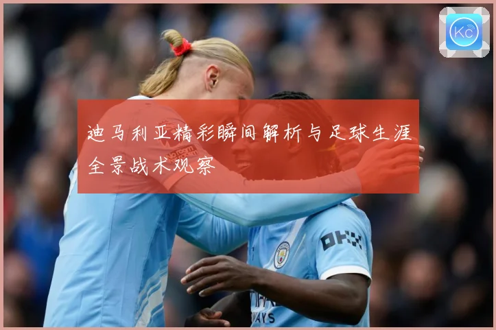 迪马利亚精彩瞬间解析与足球生涯全景战术观察