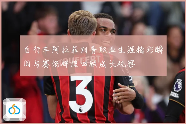自行车阿拉菲利普职业生涯精彩瞬间与赛场辉煌回顾成长观察