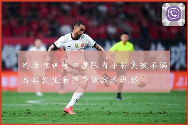 内马尔训练中遭队内小将突破不满与其发生激烈争执战术观察