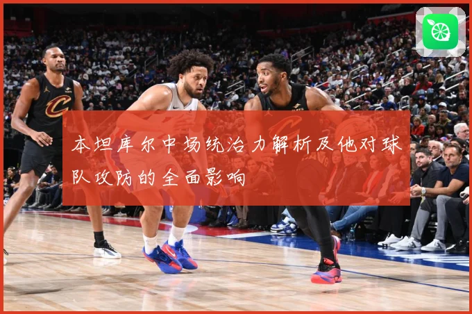 本坦库尔中场统治力解析及他对球队攻防的全面影响